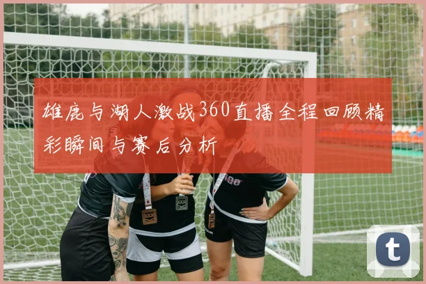 雄鹿与湖人激战360直播全程回顾精彩瞬间与赛后分析