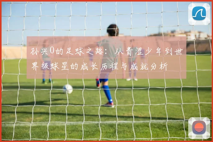 孙兴O的足球之路：从青涩少年到世界级球星的成长历程与成就分析